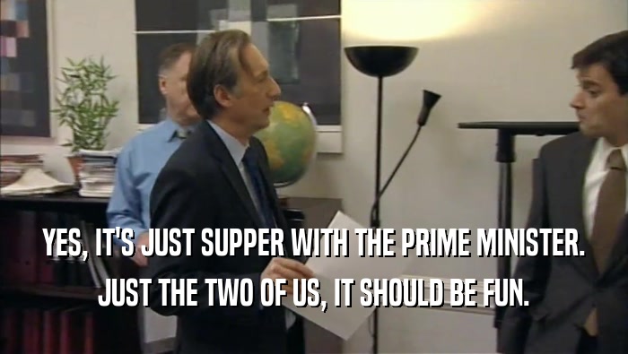 YES, IT'S JUST SUPPER WITH THE PRIME MINISTER.
 JUST THE TWO OF US, IT SHOULD BE FUN.
 