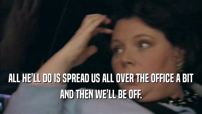 ALL HE'LL DO IS SPREAD US ALL OVER THE OFFICE A BIT AND THEN WE'LL BE OFF. 