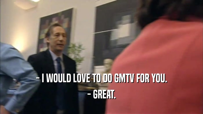 - I WOULD LOVE TO DO GMTV FOR YOU.
 - GREAT.
 