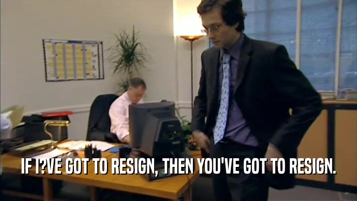 IF I?VE GOT TO RESIGN, THEN YOU'VE GOT TO RESIGN.  