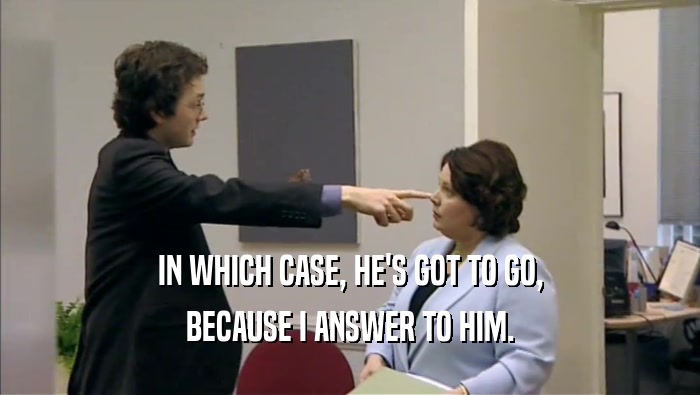 IN WHICH CASE, HE'S GOT TO GO, BECAUSE I ANSWER TO HIM. 