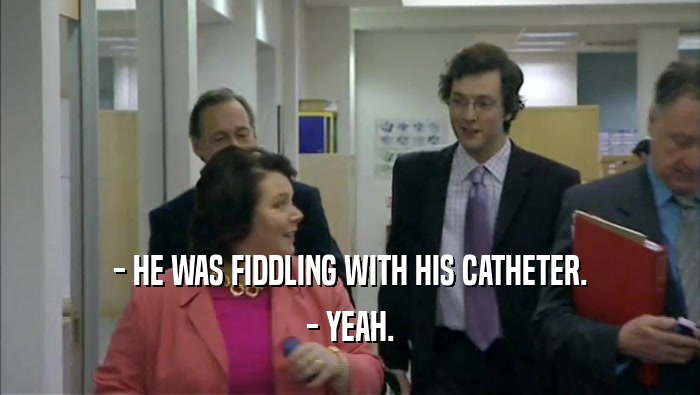 - HE WAS FIDDLING WITH HIS CATHETER.
 - YEAH.
 