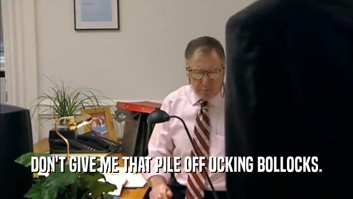 DON'T GIVE ME THAT PILE OFF UCKING BOLLOCKS.  