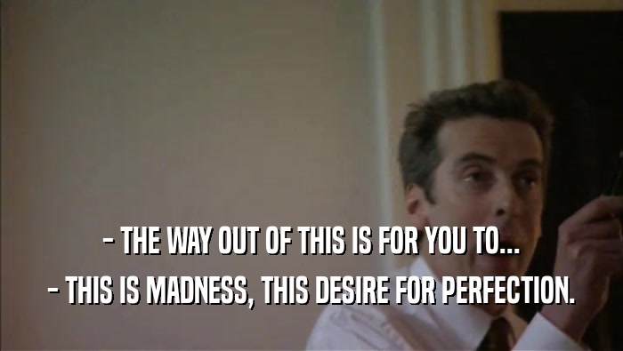 - THE WAY OUT OF THIS IS FOR YOU TO...
 - THIS IS MADNESS, THIS DESIRE FOR PERFECTION.
 
