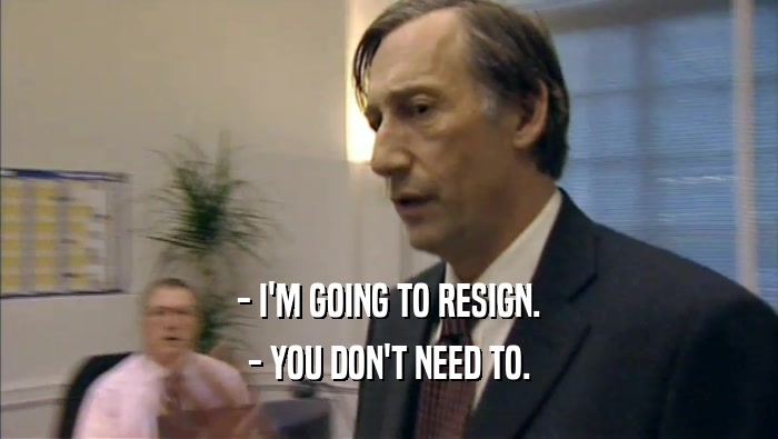 - I'M GOING TO RESIGN.
 - YOU DON'T NEED TO.
 