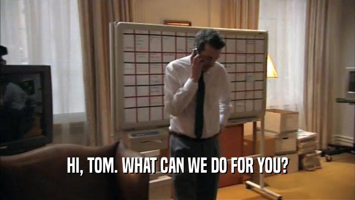 HI, TOM. WHAT CAN WE DO FOR YOU?  