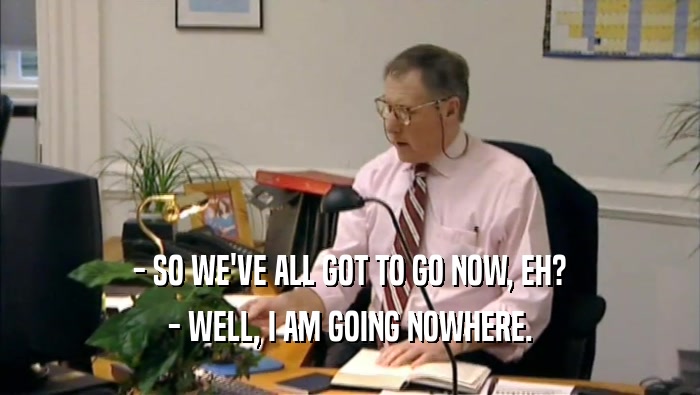 - SO WE'VE ALL GOT TO GO NOW, EH? - WELL, I AM GOING NOWHERE. 