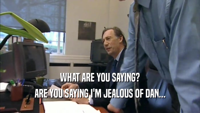WHAT ARE YOU SAYING? ARE YOU SAYING I'M JEALOUS OF DAN... 
