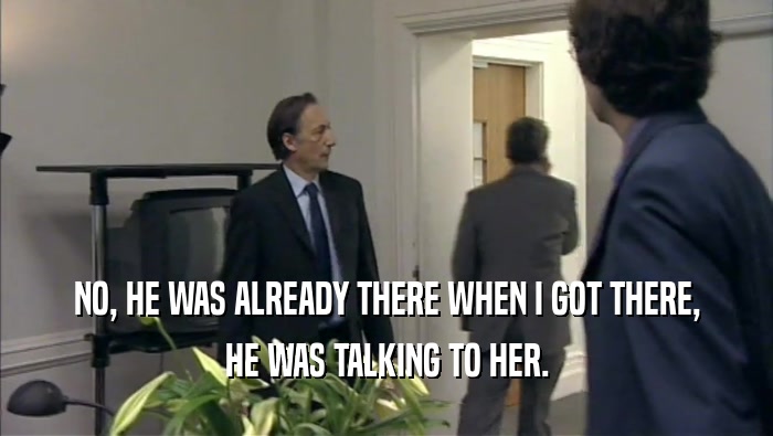 NO, HE WAS ALREADY THERE WHEN I GOT THERE, HE WAS TALKING TO HER. 