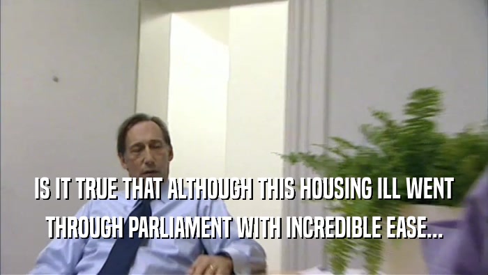 IS IT TRUE THAT ALTHOUGH THIS HOUSING ILL WENT THROUGH PARLIAMENT WITH INCREDIBLE EASE... 