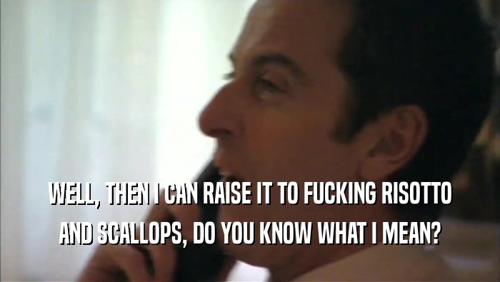 WELL, THEN I CAN RAISE IT TO FUCKING RISOTTO AND SCALLOPS, DO YOU KNOW WHAT I MEAN? 