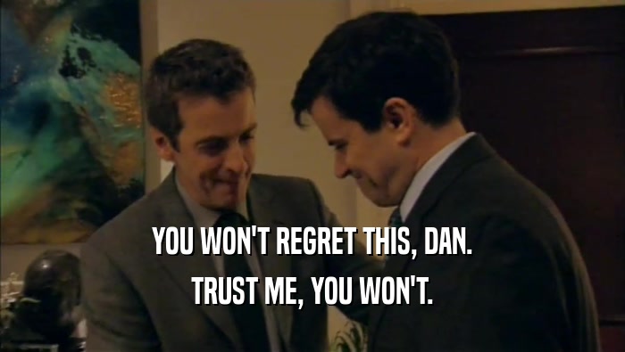 YOU WON'T REGRET THIS, DAN. TRUST ME, YOU WON'T. 