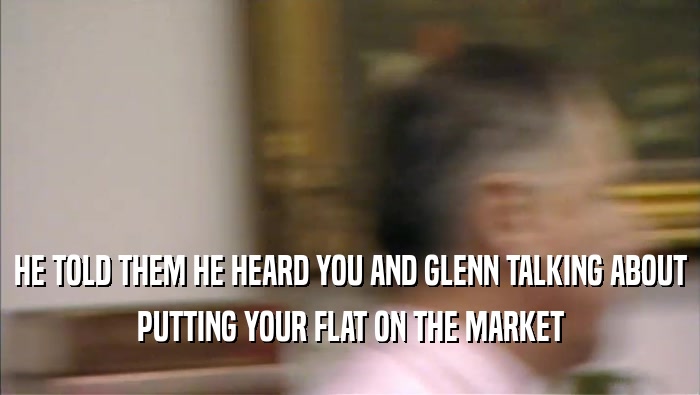HE TOLD THEM HE HEARD YOU AND GLENN TALKING ABOUT PUTTING YOUR FLAT ON THE MARKET 