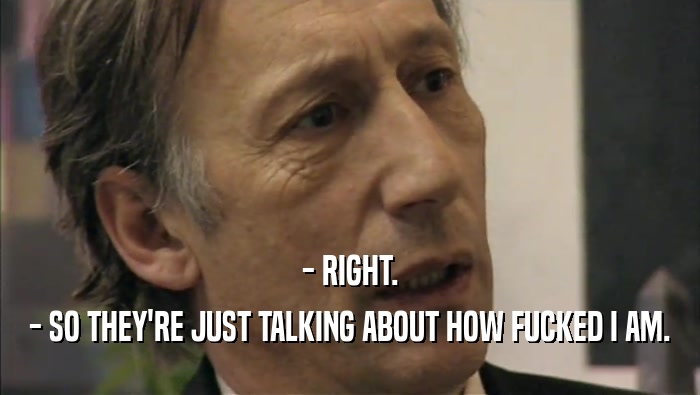 - RIGHT. - SO THEY'RE JUST TALKING ABOUT HOW FUCKED I AM. 