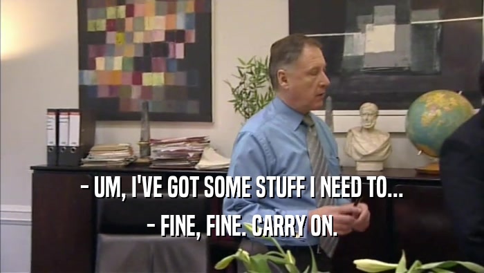 - UM, I'VE GOT SOME STUFF I NEED TO... - FINE, FINE. CARRY ON. 
