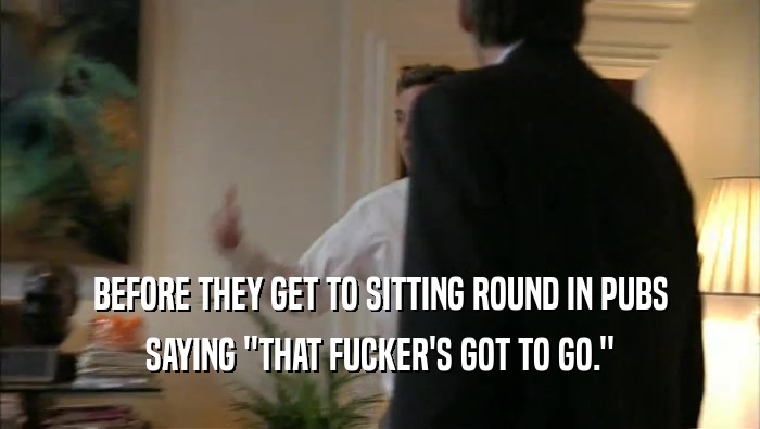 BEFORE THEY GET TO SITTING ROUND IN PUBS SAYING ''THAT FUCKER'S GOT TO GO.'' 