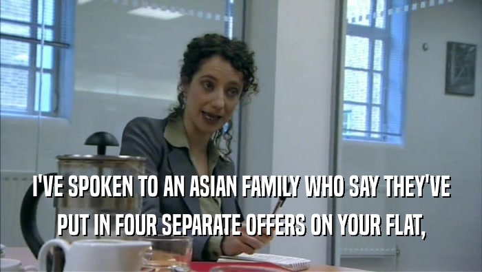 I'VE SPOKEN TO AN ASIAN FAMILY WHO SAY THEY'VE
 PUT IN FOUR SEPARATE OFFERS ON YOUR FLAT,
 