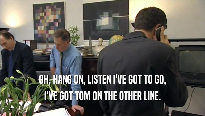 OH, HANG ON, LISTEN I'VE GOT TO GO,
 I'VE GOT TOM ON THE OTHER LINE.
 