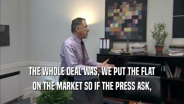 THE WHOLE DEAL WAS, WE PUT THE FLAT ON THE MARKET SO IF THE PRESS ASK, 