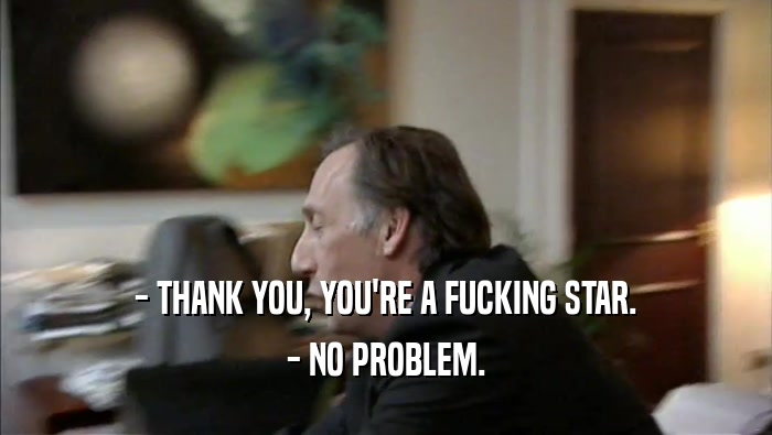 - THANK YOU, YOU'RE A FUCKING STAR.
 - NO PROBLEM.
 
