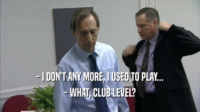 - I DON'T ANY MORE, I USED TO PLAY...
 - WHAT, CLUB LEVEL?
 