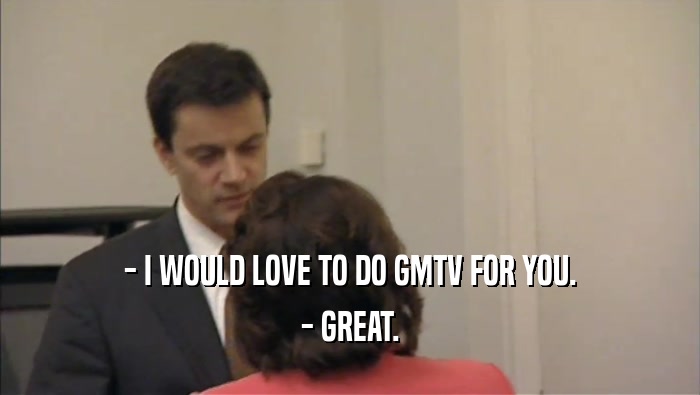 - I WOULD LOVE TO DO GMTV FOR YOU. - GREAT. 