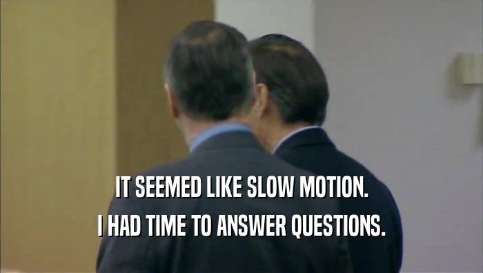 IT SEEMED LIKE SLOW MOTION. I HAD TIME TO ANSWER QUESTIONS. 
