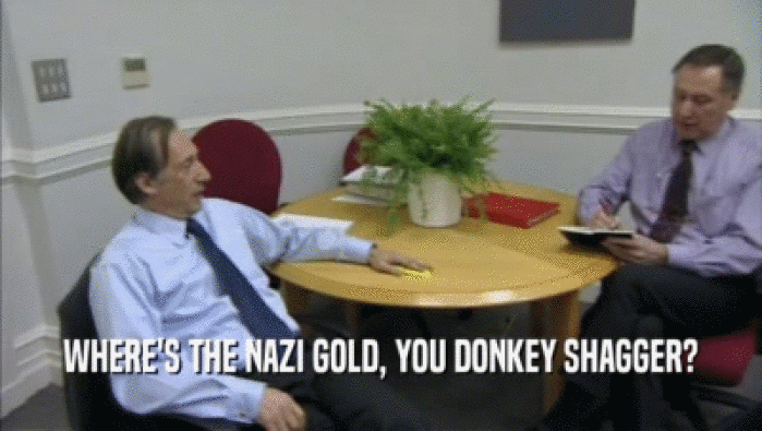 WHERE'S THE NAZI GOLD, YOU DONKEY SHAGGER?  