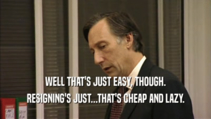WELL THAT'S JUST EASY, THOUGH. RESIGNING'S JUST...THAT'S CHEAP AND LAZY. 