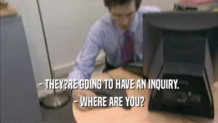 - THEY?RE GOING TO HAVE AN INQUIRY. - WHERE ARE YOU? 