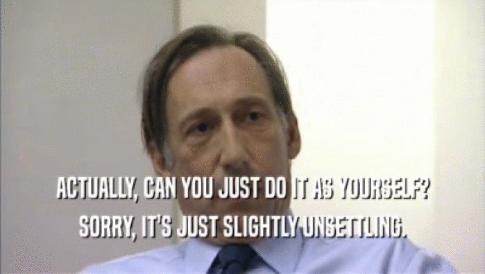 ACTUALLY, CAN YOU JUST DO IT AS YOURSELF? SORRY, IT'S JUST SLIGHTLY UNSETTLING. 