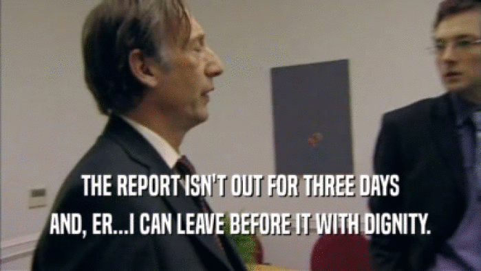 THE REPORT ISN'T OUT FOR THREE DAYS AND, ER...I CAN LEAVE BEFORE IT WITH DIGNITY. 
