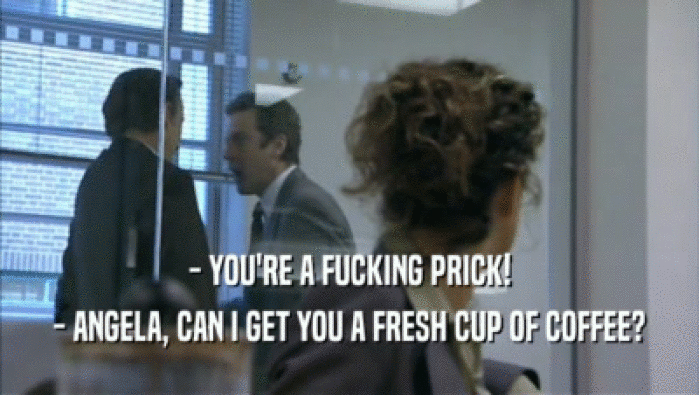 - YOU'RE A FUCKING PRICK! - ANGELA, CAN I GET YOU A FRESH CUP OF COFFEE? 