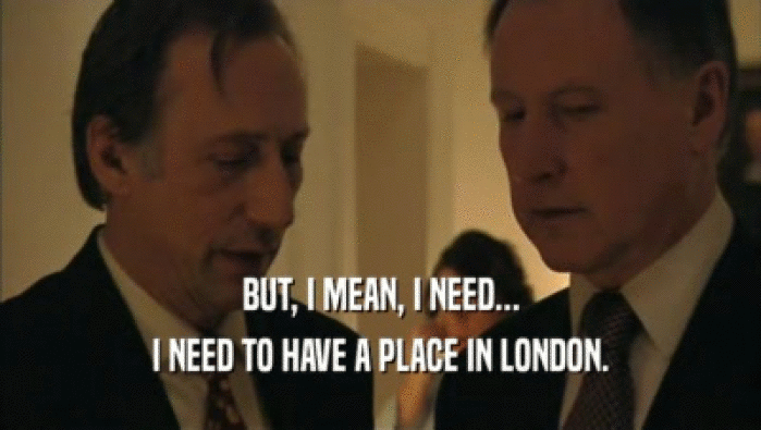 BUT, I MEAN, I NEED... I NEED TO HAVE A PLACE IN LONDON. 