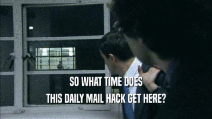 SO WHAT TIME DOES
 THIS DAILY MAIL HACK GET HERE?
 
