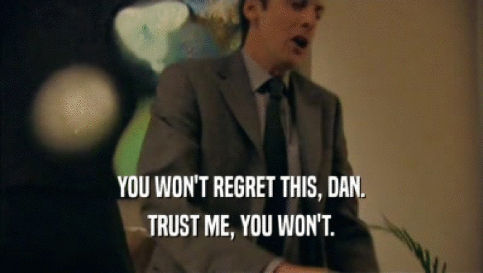 YOU WON'T REGRET THIS, DAN. TRUST ME, YOU WON'T. 