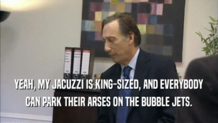 YEAH, MY JACUZZI IS KING-SIZED, AND EVERYBODY CAN PARK THEIR ARSES ON THE BUBBLE JETS. 