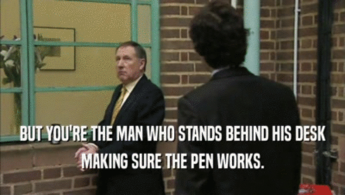 BUT YOU'RE THE MAN WHO STANDS BEHIND HIS DESK MAKING SURE THE PEN WORKS. 