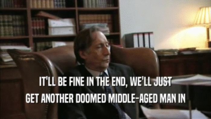 IT'LL BE FINE IN THE END, WE'LL JUST GET ANOTHER DOOMED MIDDLE-AGED MAN IN 