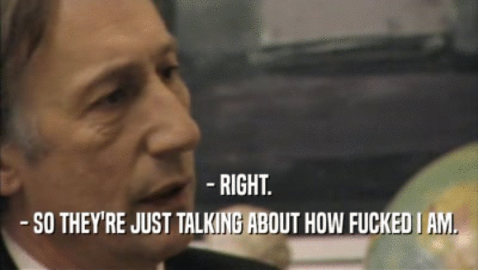 - RIGHT. - SO THEY'RE JUST TALKING ABOUT HOW FUCKED I AM. 