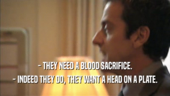 - THEY NEED A BLOOD SACRIFICE.
 - INDEED THEY DO, THEY WANT A HEAD ON A PLATE.
 