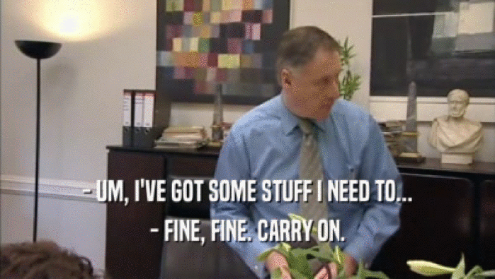 - UM, I'VE GOT SOME STUFF I NEED TO... - FINE, FINE. CARRY ON. 