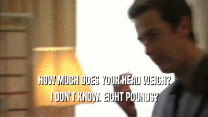 HOW MUCH DOES YOUR HEAD WEIGH? I DON'T KNOW. EIGHT POUNDS? 
