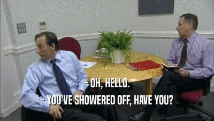 - OH, HELLO. - YOU'VE SHOWERED OFF, HAVE YOU? 