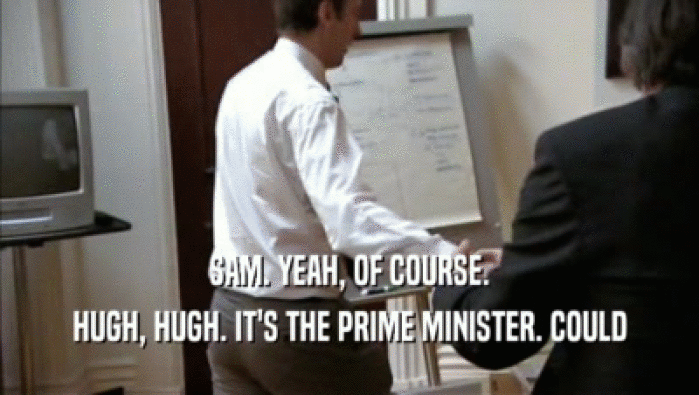 SAM. YEAH, OF COURSE.
 HUGH, HUGH. IT'S THE PRIME MINISTER. COULD
 HUGH, HUGH. IT'S THE PRIME MINISTER. COULD
