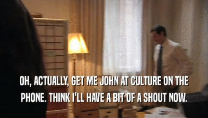 OH, ACTUALLY, GET ME JOHN AT CULTURE ON THE PHONE. THINK I'LL HAVE A BIT OF A SHOUT NOW. 