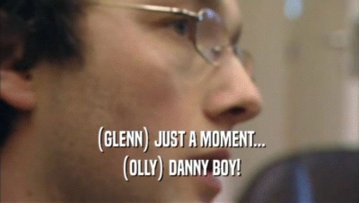 (GLENN) JUST A MOMENT... (OLLY) DANNY BOY! 