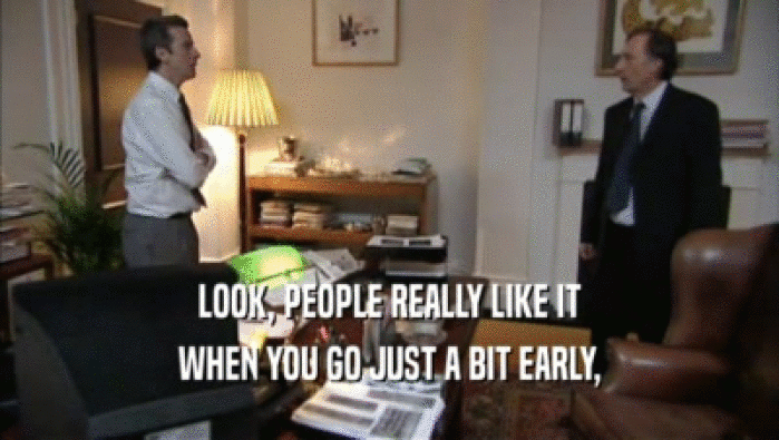 LOOK, PEOPLE REALLY LIKE IT WHEN YOU GO JUST A BIT EARLY, 