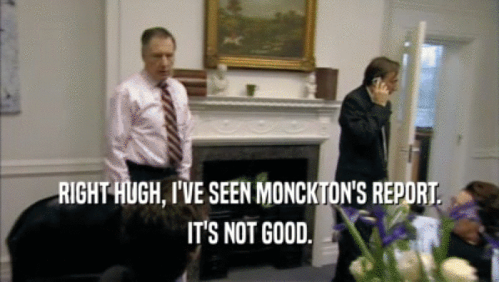 RIGHT HUGH, I'VE SEEN MONCKTON'S REPORT. IT'S NOT GOOD. 