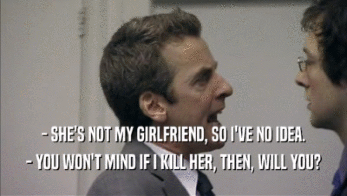 - SHE'S NOT MY GIRLFRIEND, SO I'VE NO IDEA.
 - YOU WON'T MIND IF I KILL HER, THEN, WILL YOU?
 